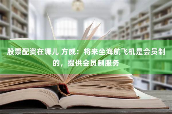 股票配资在哪儿 方威：将来坐海航飞机是会员制的，提供会员制服务