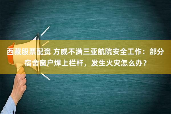 西藏股票配资 方威不满三亚航院安全工作：部分宿舍窗户焊上栏杆，发生火灾怎么办？