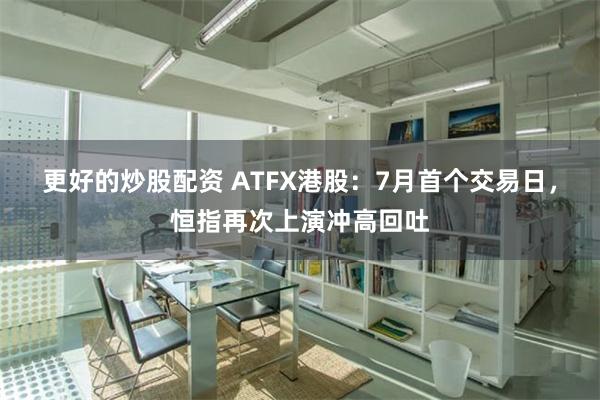 更好的炒股配资 ATFX港股：7月首个交易日，恒指再次上演冲高回吐