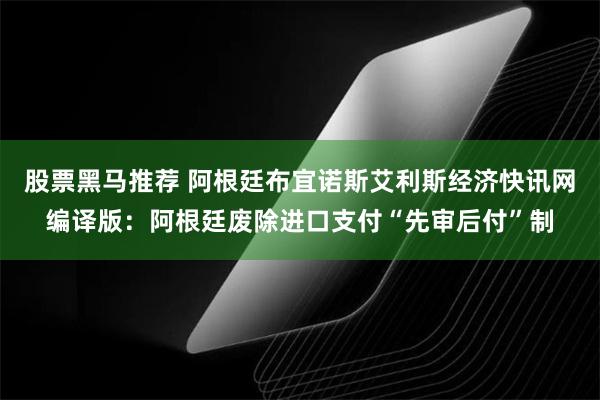 股票黑马推荐 阿根廷布宜诺斯艾利斯经济快讯网编译版：阿根廷废除进口支付“先审后付”制