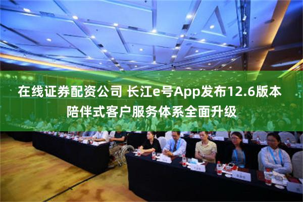 在线证券配资公司 长江e号App发布12.6版本 陪伴式客户服务体系全面升级