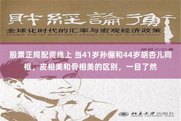 股票正规配资线上 当41岁孙俪和44岁胡杏儿同框，皮相美和骨相美的区别，一目了然