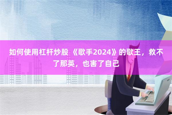 如何使用杠杆炒股 《歌手2024》的歌王，救不了那英，也害了自己