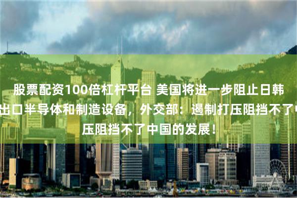 股票配资100倍杠杆平台 美国将进一步阻止日韩荷兰向中国出口半导体和制造设备，外交部：遏制打压阻挡不了中国的发展！