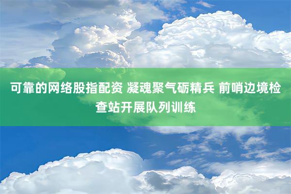 可靠的网络股指配资 凝魂聚气砺精兵 前哨边境检查站开展队列训练