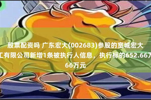 股票配资吗 广东宏大(002683)参股的宽城宏大化工有限公司新增1条被执行人信息，执行标的652.66万元