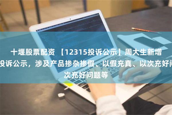 十堰股票配资 【12315投诉公示】周大生新增17件投诉公示，涉及产品掺杂掺假、以假充真、以次充好问题等