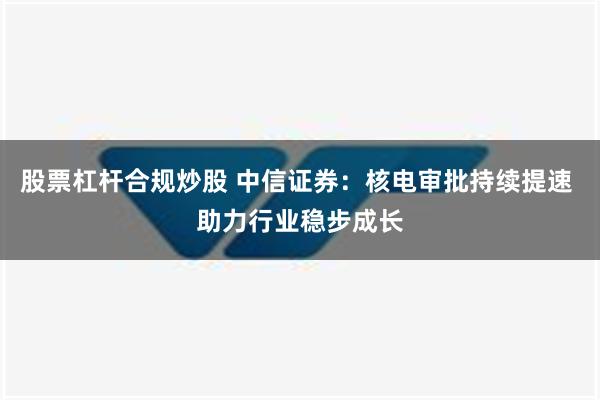 股票杠杆合规炒股 中信证券：核电审批持续提速 助力行业稳步成长