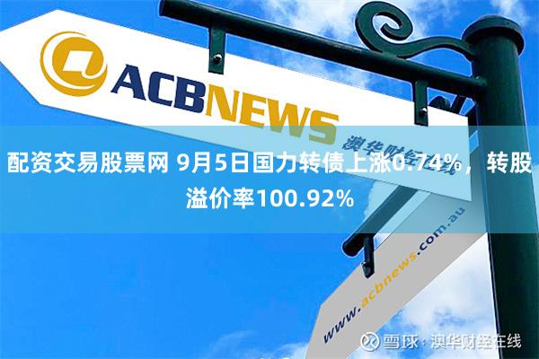 配资交易股票网 9月5日国力转债上涨0.74%，转股溢价率100.92%