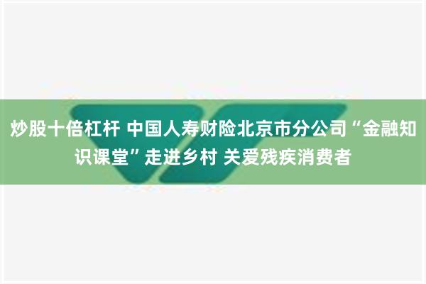 炒股十倍杠杆 中国人寿财险北京市分公司“金融知识课堂”走进乡村 关爱残疾消费者