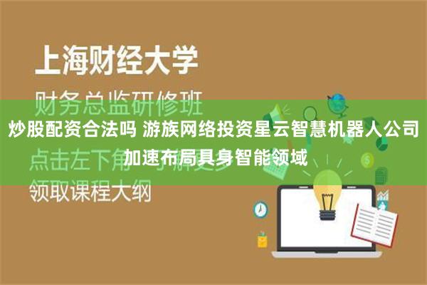 炒股配资合法吗 游族网络投资星云智慧机器人公司 加速布局具身智能领域