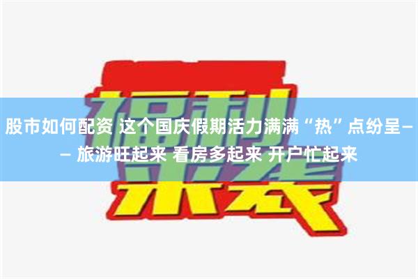 股市如何配资 这个国庆假期活力满满“热”点纷呈—— 旅游旺起来 看房多起来 开户忙起来