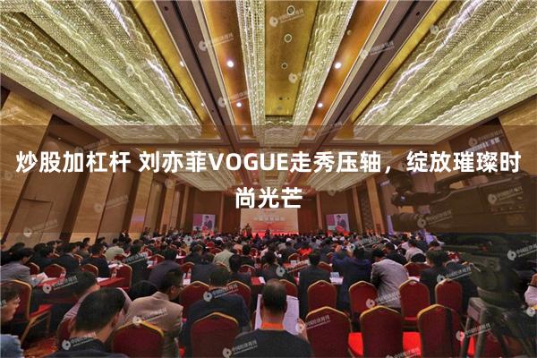 炒股加杠杆 刘亦菲VOGUE走秀压轴，绽放璀璨时尚光芒