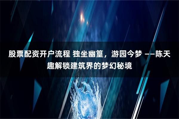 股票配资开户流程 独坐幽篁，游园今梦 ——陈天趣解锁建筑界的梦幻秘境