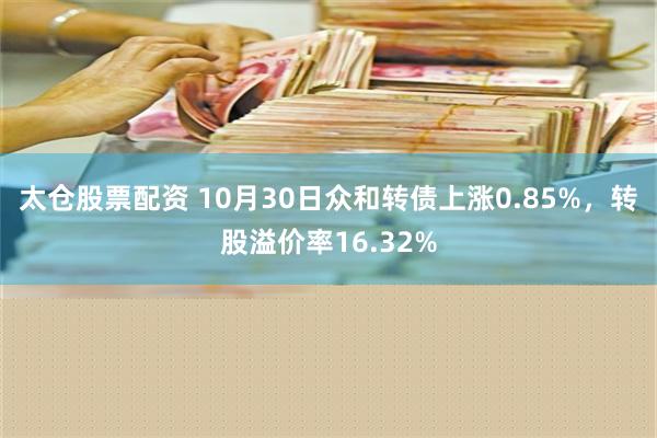 太仓股票配资 10月30日众和转债上涨0.85%，转股溢价率16.32%