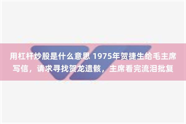 用杠杆炒股是什么意思 1975年贺捷生给毛主席写信，请求寻找贺龙遗骸，主席看完流泪批复