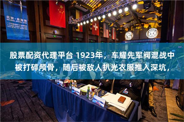 股票配资代理平台 1923年，车耀先军阀混战中被打碎颅骨，随后被敌人扒光衣服推入深坑，