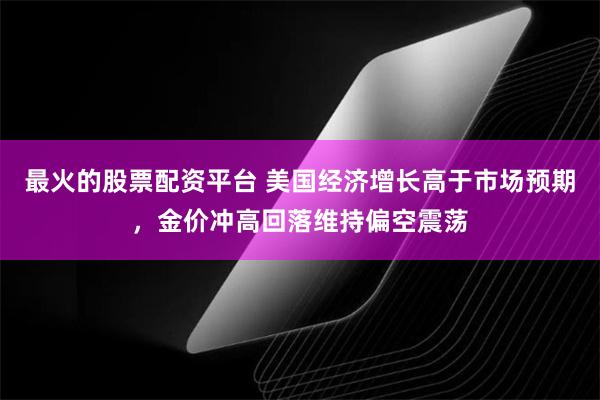 最火的股票配资平台 美国经济增长高于市场预期，金价冲高回落维持偏空震荡