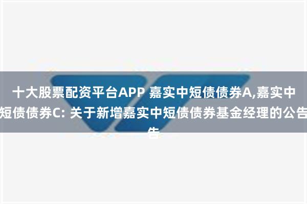 十大股票配资平台APP 嘉实中短债债券A,嘉实中短债债券C: 关于新增嘉实中短债债券基金经理的公告