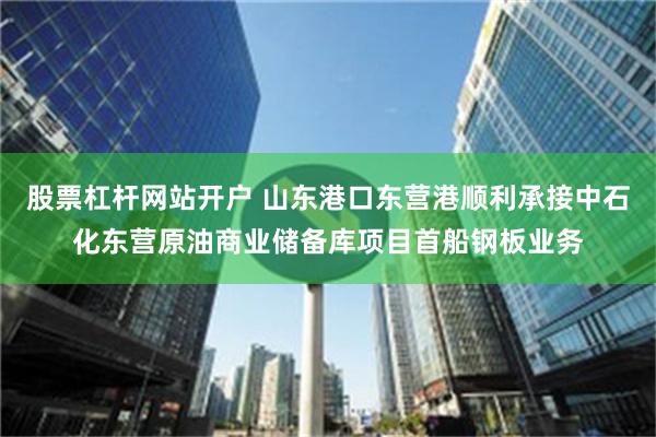 股票杠杆网站开户 山东港口东营港顺利承接中石化东营原油商业储备库项目首船钢板业务