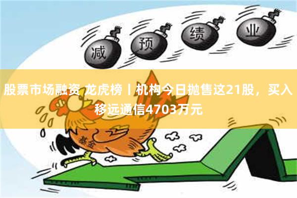 股票市场融资 龙虎榜丨机构今日抛售这21股，买入移远通信4703万元