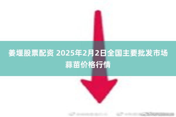 姜堰股票配资 2025年2月2日全国主要批发市场蒜苗价格行情