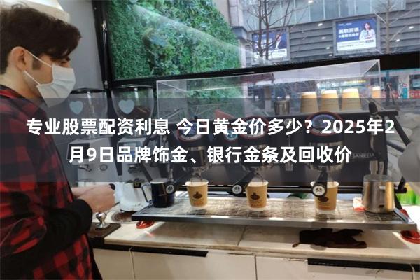 专业股票配资利息 今日黄金价多少？2025年2月9日品牌饰金、银行金条及回收价