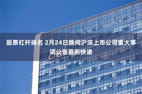 股票杠杆排名 2月24日晚间沪深上市公司重大事项公告最新快递