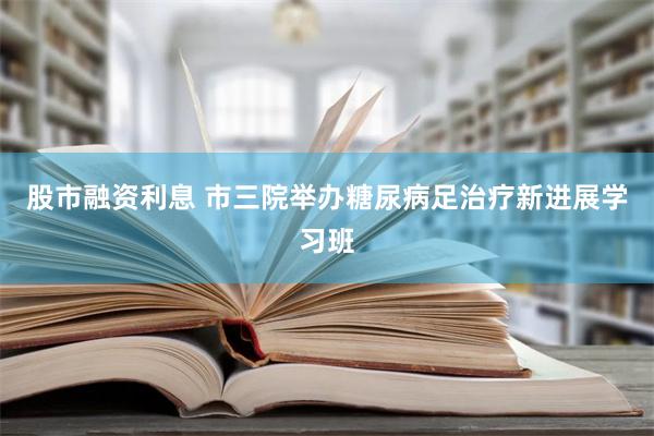 股市融资利息 市三院举办糖尿病足治疗新进展学习班